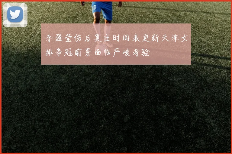李盈莹伤后复出时间表更新天津女排争冠前景面临严峻考验