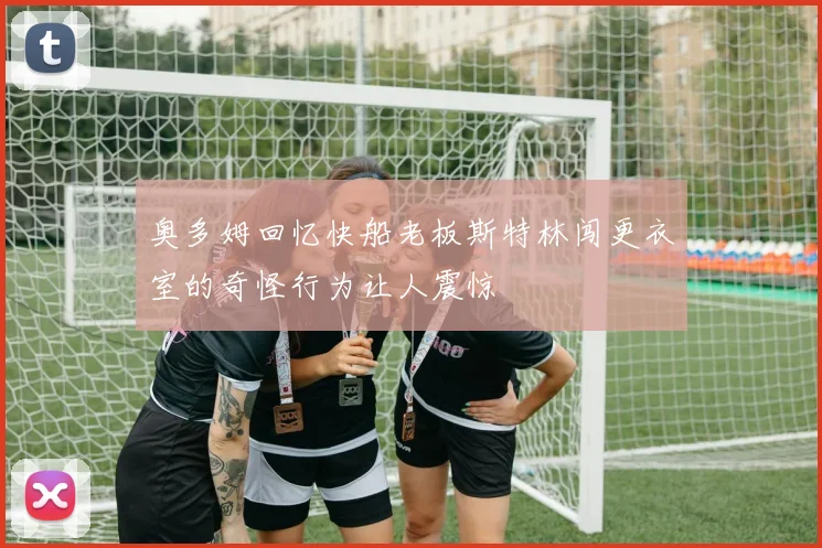 奥多姆回忆快船老板斯特林闯更衣室的奇怪行为让人震惊