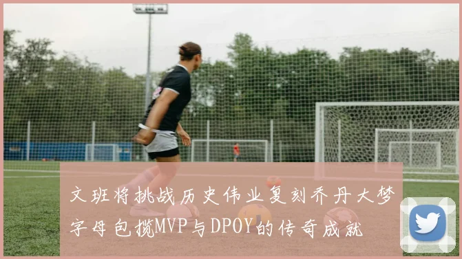 文班将挑战历史伟业复刻乔丹大梦字母包揽MVP与DPOY的传奇成就