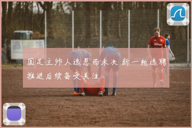 国足主帅人选悬而未决 新一轮选聘推进后续备受关注