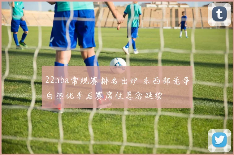 22nba常规赛排名出炉 东西部竞争白热化季后赛席位悬念延续