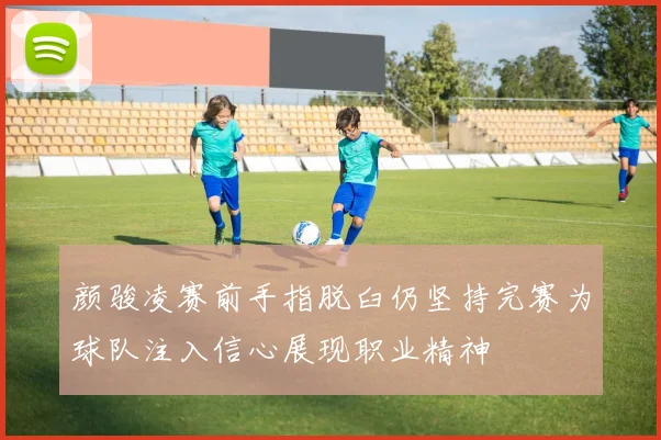 颜骏凌赛前手指脱臼仍坚持完赛为球队注入信心展现职业精神