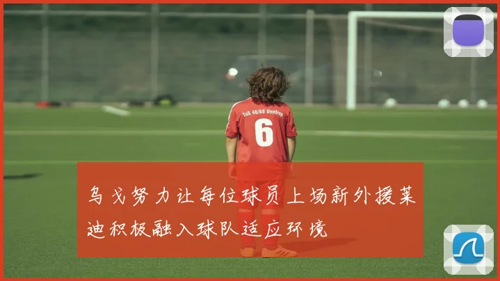 乌戈努力让每位球员上场新外援莱迪积极融入球队适应环境