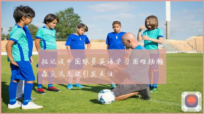 拓记谈中国球员英语学习困难杨瀚森交流无效引发关注