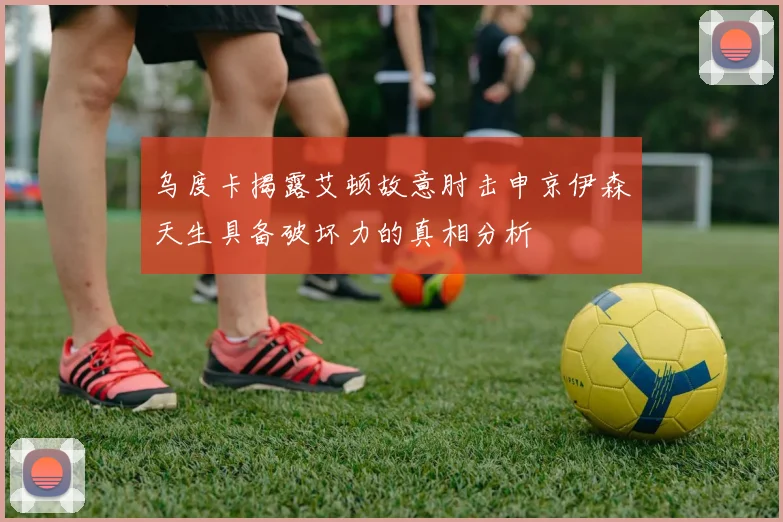 乌度卡揭露艾顿故意肘击申京伊森天生具备破坏力的真相分析