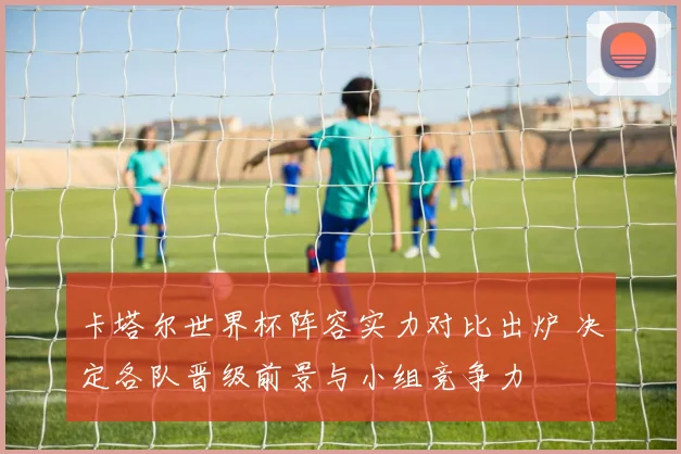 卡塔尔世界杯阵容实力对比出炉 决定各队晋级前景与小组竞争力