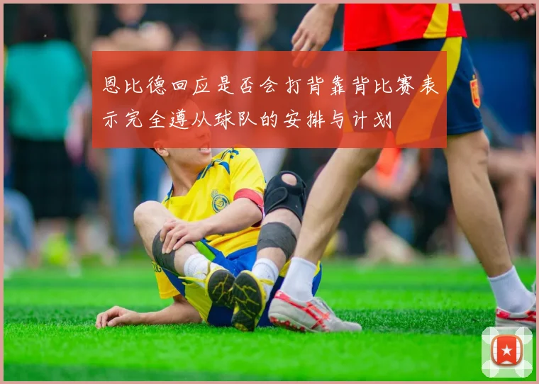 恩比德回应是否会打背靠背比赛表示完全遵从球队的安排与计划