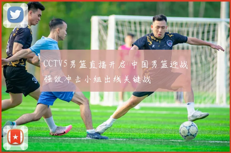 CCTV5男篮直播开启 中国男篮迎战强敌冲击小组出线关键战
