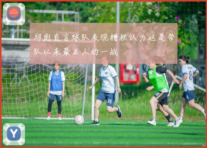 邱彪直言球队表现糟糕认为这是带队以来最丢人的一战