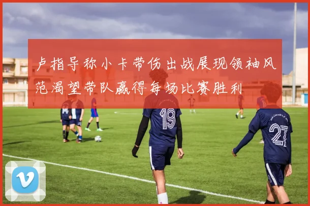 卢指导称小卡带伤出战展现领袖风范渴望带队赢得每场比赛胜利
