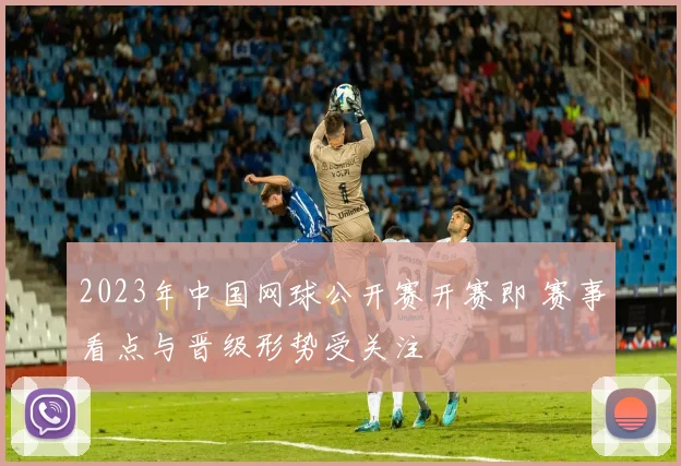 2023年中国网球公开赛开赛即 赛事看点与晋级形势受关注